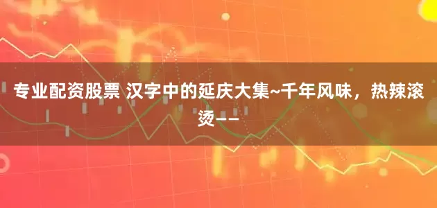 专业配资股票 汉字中的延庆大集~千年风味，热辣滚烫——