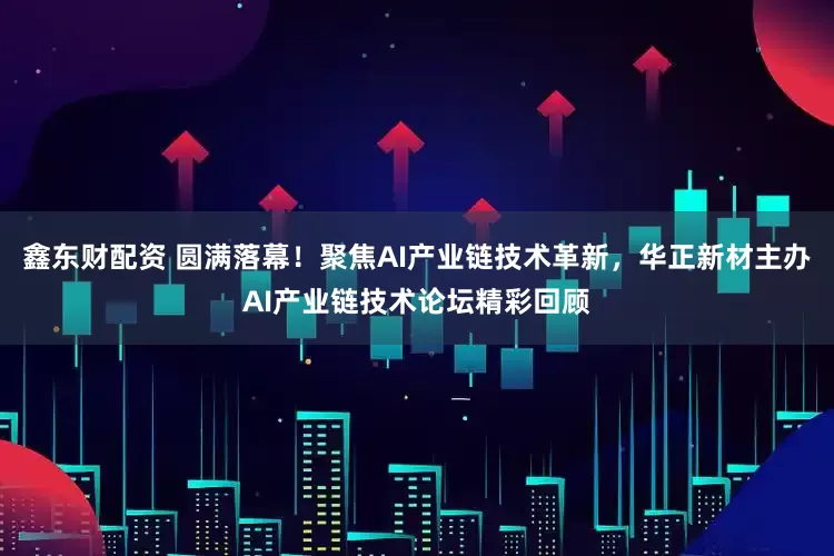 鑫东财配资 圆满落幕！聚焦AI产业链技术革新，华正新材主办AI产业链技术论坛精彩回顾
