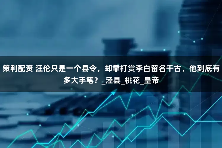 策利配资 汪伦只是一个县令，却靠打赏李白留名千古，他到底有多大手笔？_泾县_桃花_皇帝