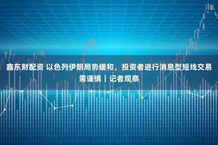 鑫东财配资 以色列伊朗局势缓和，投资者进行消息型短线交易需谨慎｜记者观察