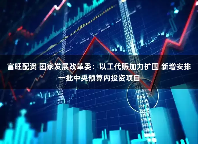 富旺配资 国家发展改革委：以工代赈加力扩围 新增安排一批中央预算内投资项目