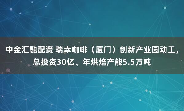 中金汇融配资 瑞幸咖啡（厦门）创新产业园动工，总投资30亿、年烘焙产能5.5万吨