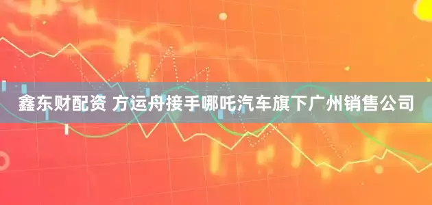 鑫东财配资 方运舟接手哪吒汽车旗下广州销售公司