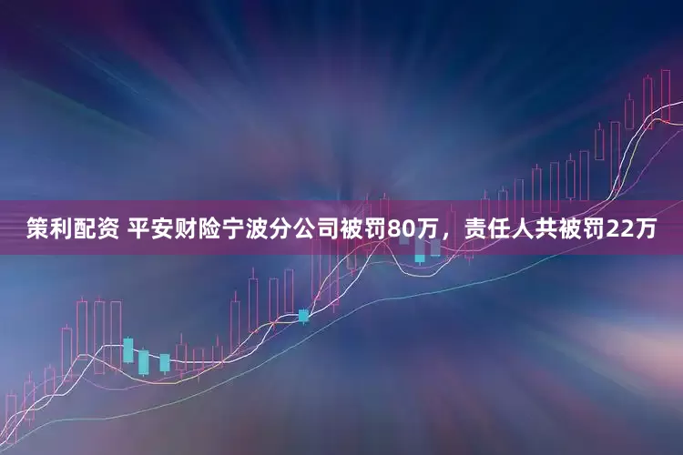 策利配资 平安财险宁波分公司被罚80万，责任人共被罚22万