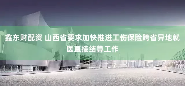 鑫东财配资 山西省要求加快推进工伤保险跨省异地就医直接结算工作