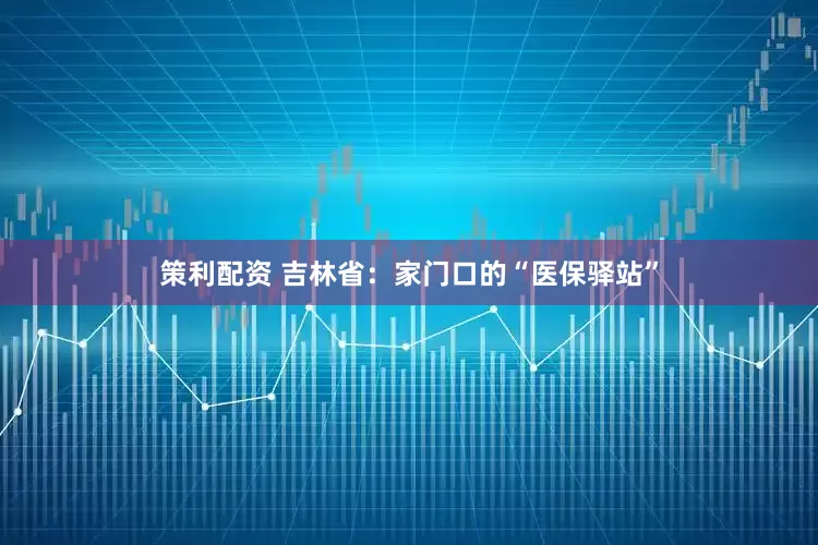 策利配资 吉林省：家门口的“医保驿站”
