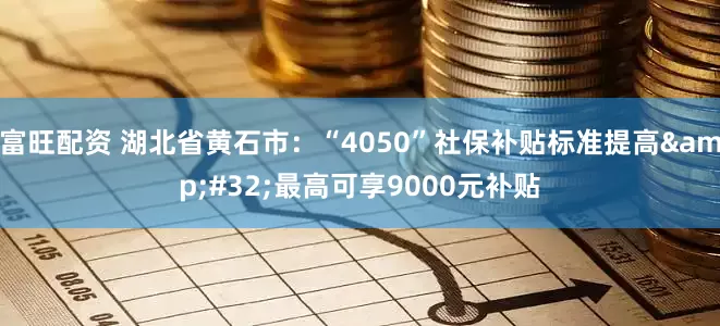 富旺配资 湖北省黄石市：“4050”社保补贴标准提高&#32;最高可享9000元补贴