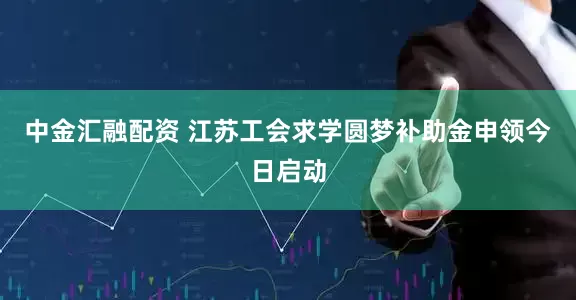 中金汇融配资 江苏工会求学圆梦补助金申领今日启动