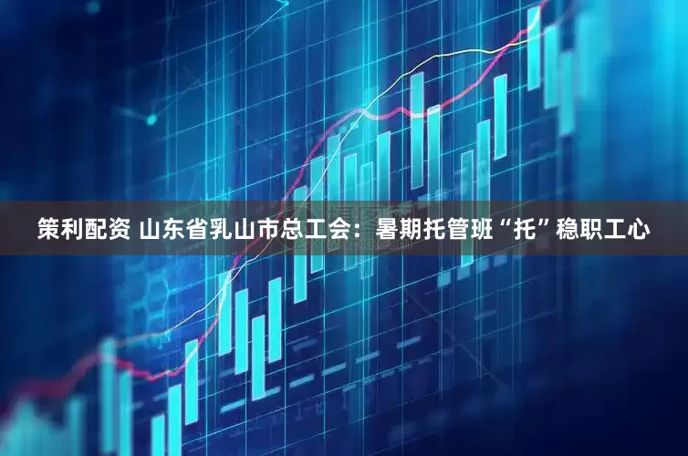 策利配资 山东省乳山市总工会：暑期托管班“托”稳职工心