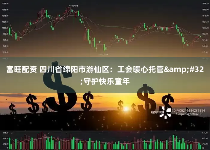 富旺配资 四川省绵阳市游仙区：工会暖心托管&#32;守护快乐童年