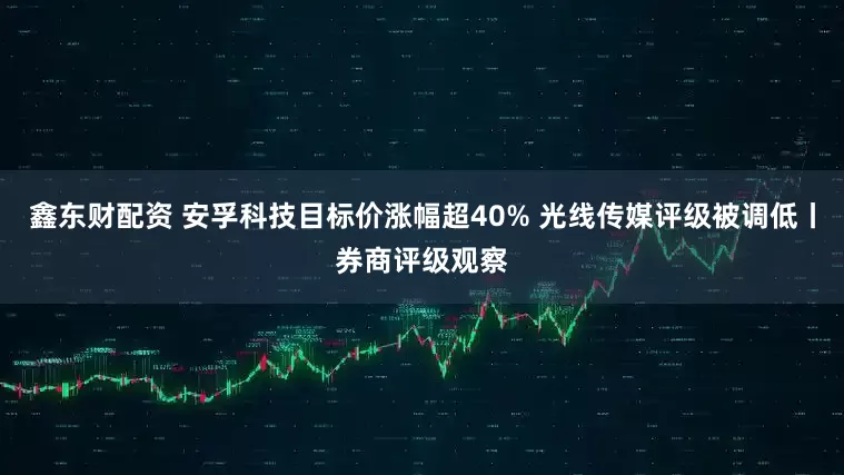 鑫东财配资 安孚科技目标价涨幅超40% 光线传媒评级被调低丨券商评级观察