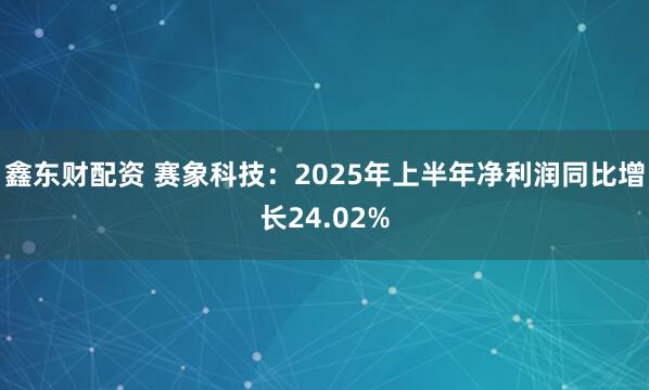 鑫东财配资 赛象科技：2025年上半年净利润同比增长24.02%