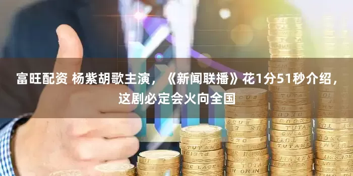 富旺配资 杨紫胡歌主演，《新闻联播》花1分51秒介绍，这剧必定会火向全国