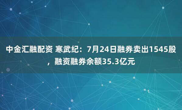 中金汇融配资 寒武纪：7月24日融券卖出1545股，融资融券余额35.3亿元
