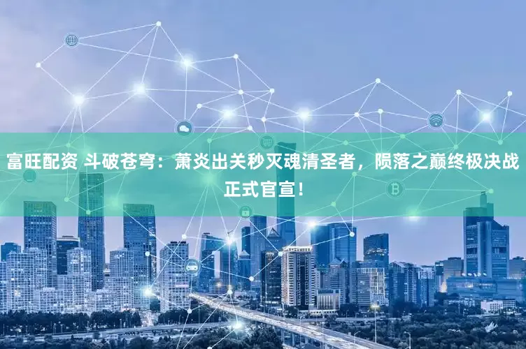富旺配资 斗破苍穹：萧炎出关秒灭魂清圣者，陨落之巅终极决战正式官宣！